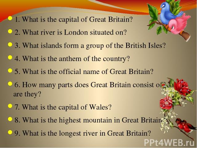 1. What is the capital of Great Britain? 2. What river is London situated on? 3. What islands form a group of the British Isles? 4. What is the anthem of the country? 5. What is the official name of Great Britain? 6. How many parts does Great Britai…