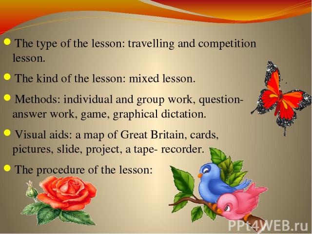 The type of the lesson: travelling and competition lesson. The kind of the lesson: mixed lesson. Methods: individual and group work, question- answer work, game, graphical dictation. Visual aids: a map of Great Britain, cards, pictures, slide, proje…