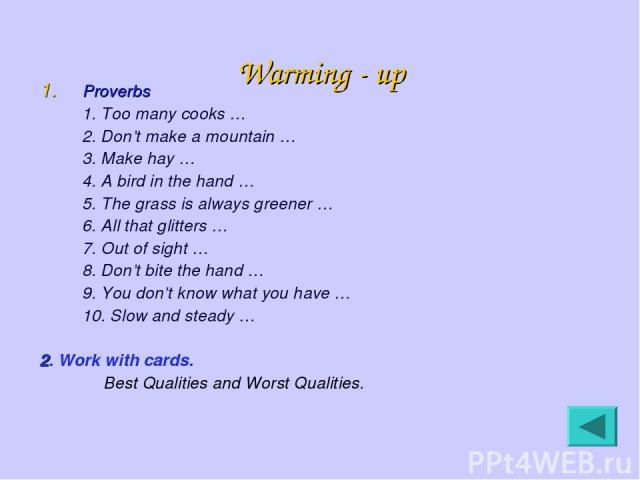 Warming - up Proverbs 1. Too many cooks … 2. Don’t make a mountain … 3. Make hay … 4. A bird in the hand … 5. The grass is always greener … 6. All that glitters … 7. Out of sight … 8. Don’t bite the hand … 9. You don’t know what you have … 10. Slow …