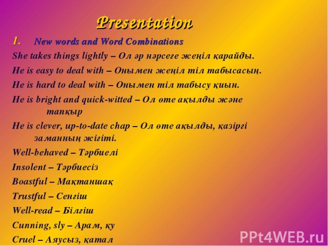Presentation New words and Word Combinations She takes things lightly – Ол әр нәрсеге жеңіл қарайды. He is easy to deal with – Онымен жеңіл тіл табысасың. He is hard to deal with – Онымен тіл табысу қиын. He is bright and quick-witted – Ол өте ақылд…