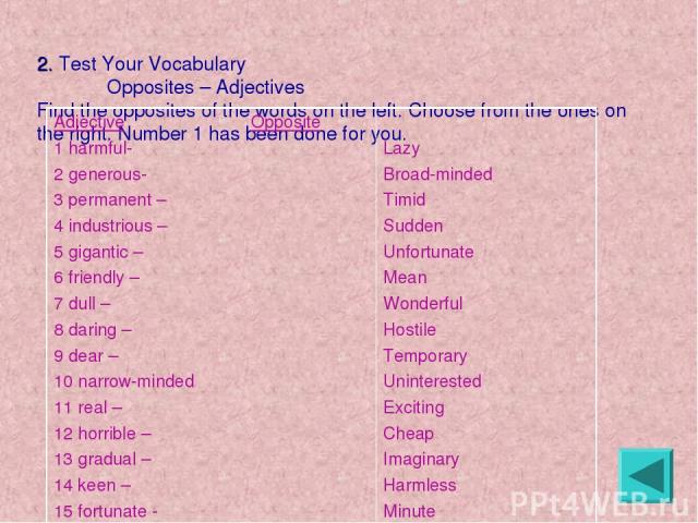 2. Test Your Vocabulary Opposites – Adjectives Find the opposites of the words on the left. Choose from the ones on the right. Number 1 has been done for you. Adjective Opposite 1 harmful- 2 generous- 3 permanent – 4 industrious – 5 gigantic – 6 fri…