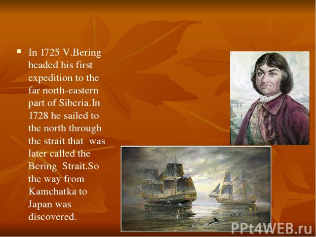 In 1725 V.Bering headed his first expedition to the far north-eastern part of Siberia.In 1728 he sailed to the north through the strait that was later called the Bering Strait.So the way from Kamchatka to Japan was discovered.