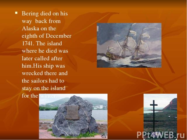 Bering died on his way back from Alaska on the eighth of December 1741. The island where he died was later called after him.His ship was wrecked there and the sailors had to stay on the island for the winter.
