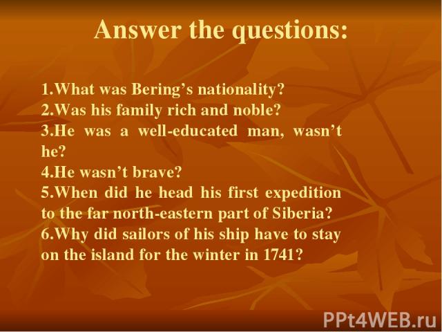 Answer the questions: 1.What was Bering’s nationality? 2.Was his family rich and noble? 3.He was a well-educated man, wasn’t he? 4.He wasn’t brave? 5.When did he head his first expedition to the far north-eastern part of Siberia? 6.Why did sailors o…