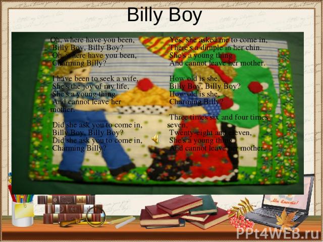 Billy Boy Oh, where have you been, Billy Boy, Billy Boy? Oh, where have you been, Charming Billy? I have been to seek a wife, She's the joy of my life, She's a young thing And cannot leave her mother. Did she ask you to come in, Billy Boy, Billy Boy…
