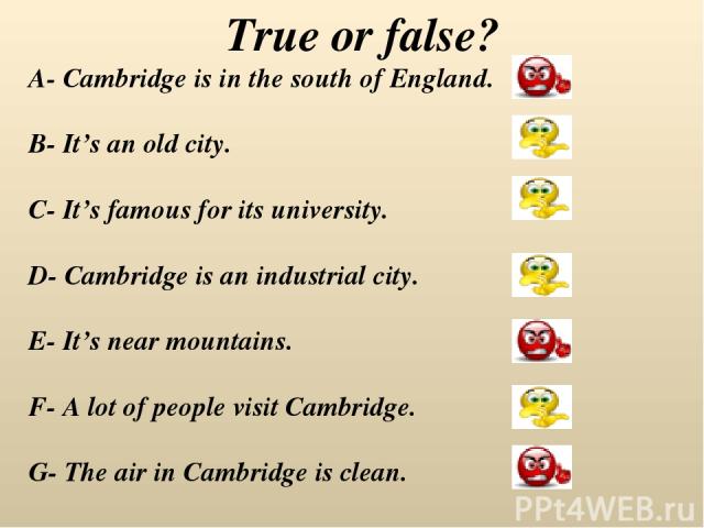 True or false? A- Cambridge is in the south of England. B- It’s an old city. C- It’s famous for its university. D- Cambridge is an industrial city. E- It’s near mountains. F- A lot of people visit Cambridge. G- The air in Cambridge is clean.