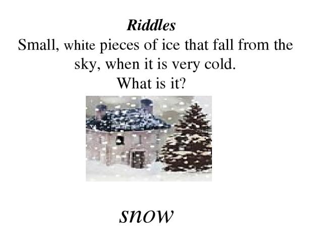 Riddles Small, white pieces of ice that fall from the sky, when it is very cold. What is it? snow