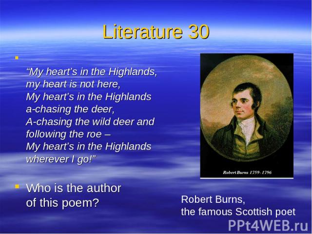 Literature 30 “My heart’s in the Highlands, my heart is not here, My heart’s in the Highlands a-chasing the deer, A-chasing the wild deer and following the roe – My heart’s in the Highlands wherever I go!” Who is the author of this poem? Robert Burn…