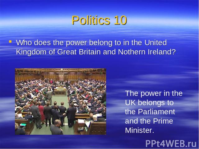 Politics 10 Who does the power belong to in the United Kingdom of Great Britain and Nothern Ireland? The power in the UK belongs to the Parliament and the Prime Minister.