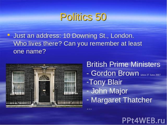 Politics 50 Just an address: 10 Downing St., London. Who lives there? Can you remember at least one name? British Prime Ministers - Gordon Brown since 27 June 2007 Tony Blair John Major Margaret Thatcher …