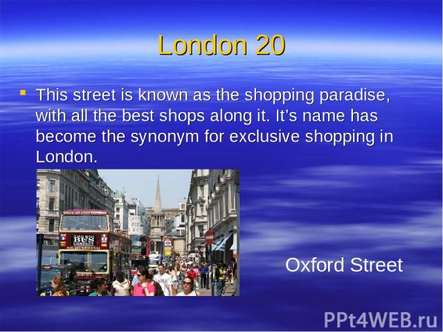 London 20 This street is known as the shopping paradise, with all the best shops along it. It’s name has become the synonym for exclusive shopping in London. Oxford Street