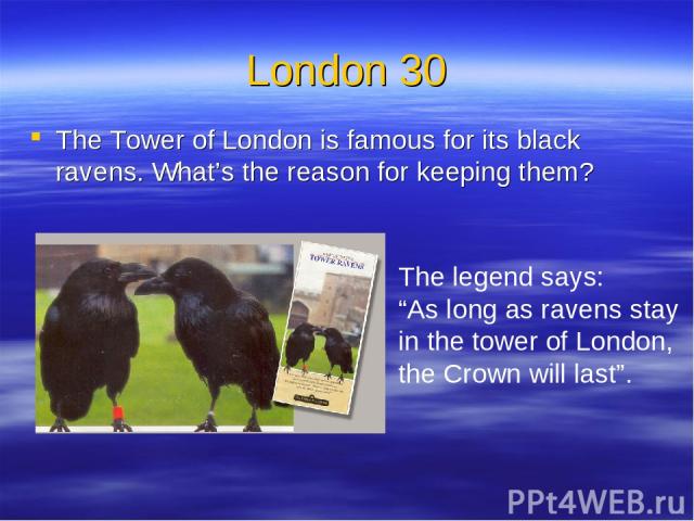 London 30 The Tower of London is famous for its black ravens. What’s the reason for keeping them? The legend says: “As long as ravens stay in the tower of London, the Crown will last”.