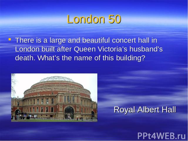 London 50 There is a large and beautiful concert hall in London built after Queen Victoria’s husband’s death. What’s the name of this building? Royal Albert Hall