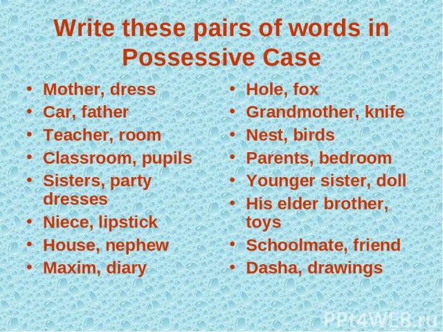 Write these pairs of words in Possessive Case Mother, dress Car, father Teacher, room Classroom, pupils Sisters, party dresses Niece, lipstick House, nephew Maxim, diary Hole, fox Grandmother, knife Nest, birds Parents, bedroom Younger sister, doll …