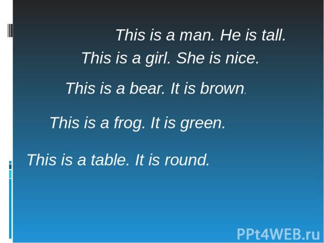 This is a man. He is tall. This is a girl. She is nice. This is a bear. It is brown. This is a frog. It is green. This is a table. It is round.
