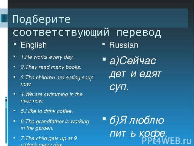 Подберите соответствующий перевод English Russian 1.He works every day. 2.They read many books. 3.The children are eating soup now. 4.We are swimming in the river now. 5.I like to drink coffee. 6.The grandfather is working in the garden. 7.The child…