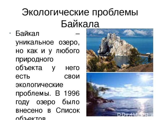 Экологические проблемы Байкала Байкал – уникальное озеро, но как и у любого природного объекта у него есть свои экологические проблемы. В 1996 году озеро было внесено в Список объектов Всемирного значения ЮНЕСКО.