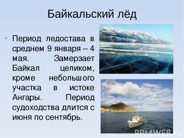 Байкальский лёд Период ледостава в среднем 9 января – 4 мая. Замерзает Байкал целиком, кроме небольшого участка в истоке Ангары. Период судоходства длится с июня по сентябрь.