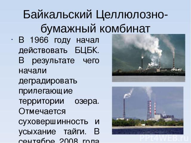 Байкальский Целлюлозно-бумажный комбинат В 1966 году начал действовать БЦБК. В результате чего начали деградировать прилегающие территории озера. Отмечается суховершинность и усыхание тайги. В сентябре 2008 года введена замкнутая система водооборота…