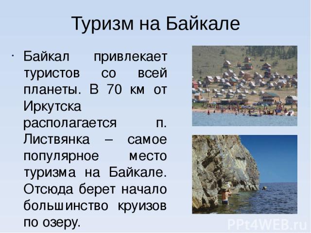 Туризм на Байкале Байкал привлекает туристов со всей планеты. В 70 км от Иркутска располагается п. Листвянка – самое популярное место туризма на Байкале. Отсюда берет начало большинство круизов по озеру. На различных участках вокруг озера проходит Б…