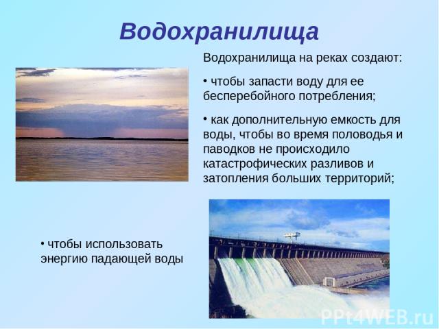 Водохранилища чтобы использовать энергию падающей воды Водохранилища на реках создают: чтобы запасти воду для ее бесперебойного потребления; как дополнительную емкость для воды, чтобы во время половодья и паводков не происходило катастрофических раз…