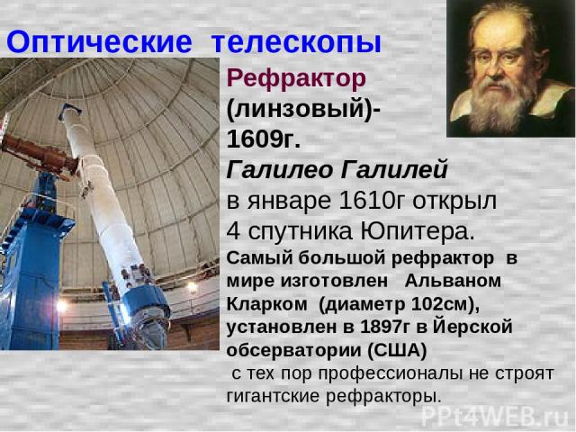 Оптические телескопы Рефрактор (линзовый)- 1609г. Галилео Галилей в январе 1610г открыл 4 спутника Юпитера. Самый большой рефрактор в мире изготовлен Альваном Кларком (диаметр 102см), установлен в 1897г в Йерской обсерватории (США) с тех пор професс…