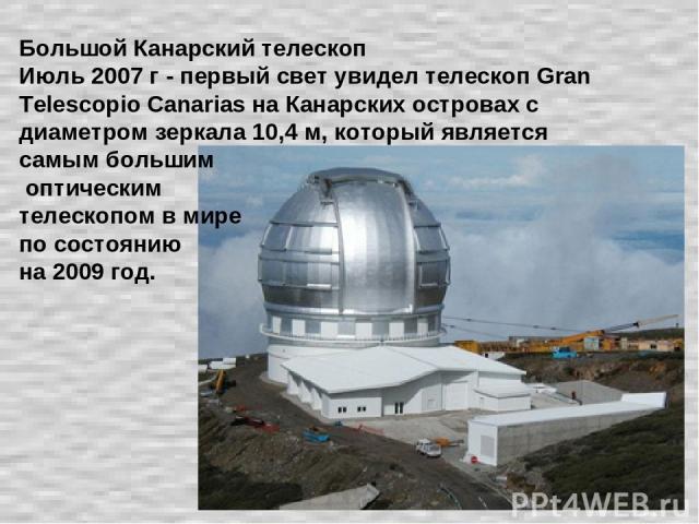 Большой Канарский телескоп Июль 2007 г - первый свет увидел телескоп Gran Telescopio Canarias на Канарских островах с диаметром зеркала 10,4 м, который является самым большим оптическим телескопом в мире по состоянию на 2009 год.