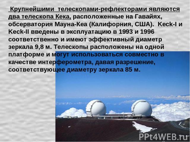 Крупнейшими телескопами-рефлекторами являются два телескопа Кека, расположенные на Гавайях, обсерватория Мауна-Кеа (Калифорния, США). Keck-I и Keck-II введены в эксплуатацию в 1993 и 1996 соответственно и имеют эффективный диаметр зеркала 9,8 м. Тел…