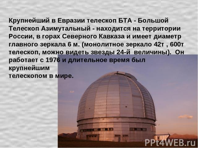 Крупнейший в Евразии телескоп БТА - Большой Телескоп Азимутальный - находится на территории России, в горах Северного Кавказа и имеет диаметр главного зеркала 6 м. (монолитное зеркало 42т , 600т телескоп, можно видеть звезды 24-й величины). Он работ…