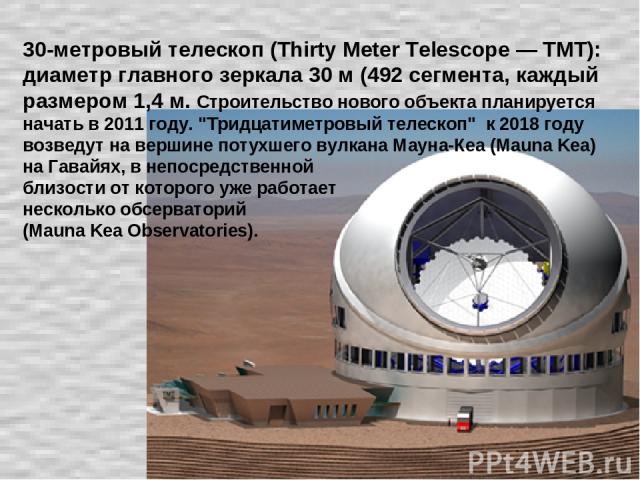 30-метровый телескоп (Thirty Meter Telescope — TMT): диаметр главного зеркала 30 м (492 сегмента, каждый размером 1,4 м. Строительство нового объекта планируется начать в 2011 году. 