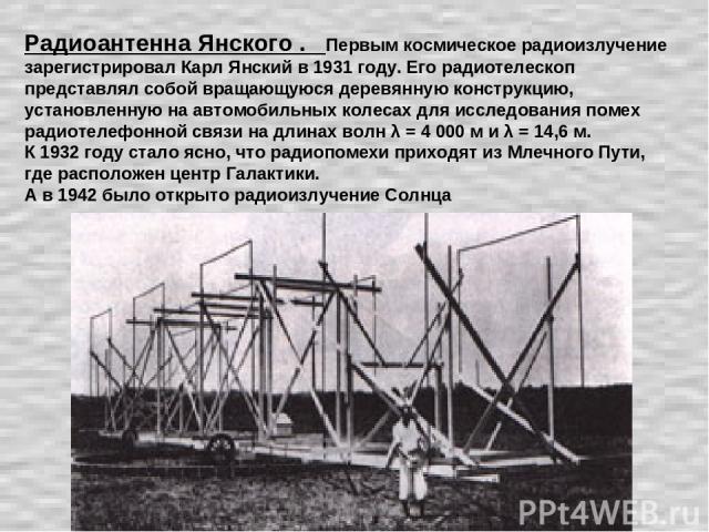 Радиоантенна Янского . Первым космическое радиоизлучение зарегистрировал Карл Янский в 1931 году. Его радиотелескоп представлял собой вращающуюся деревянную конструкцию, установленную на автомобильных колесах для исследования помех радиотелефонной с…