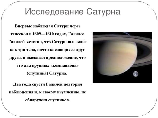 Исследование Сатурна Впервые наблюдая Сатурн через телескоп в 1609—1610 годах, Галилео Галилей заметил, что Сатурн выглядит как три тела, почти касающихся друг друга, и высказал предположение, что это два крупных «компаньона» (спутника) Сатурна. Два…