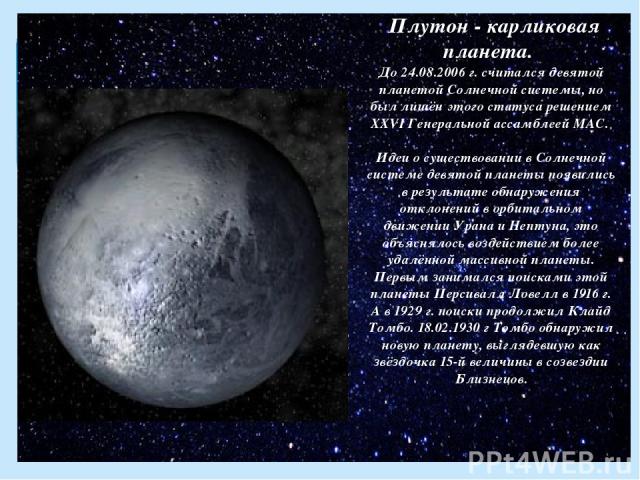 Плутон - карликовая планета. До 24.08.2006 г. считался девятой планетой Солнечной системы, но был лишён этого статуса решением XXVI Генеральной ассамблеей МАС. Идеи о существовании в Солнечной системе девятой планеты появились в результате обнаружен…