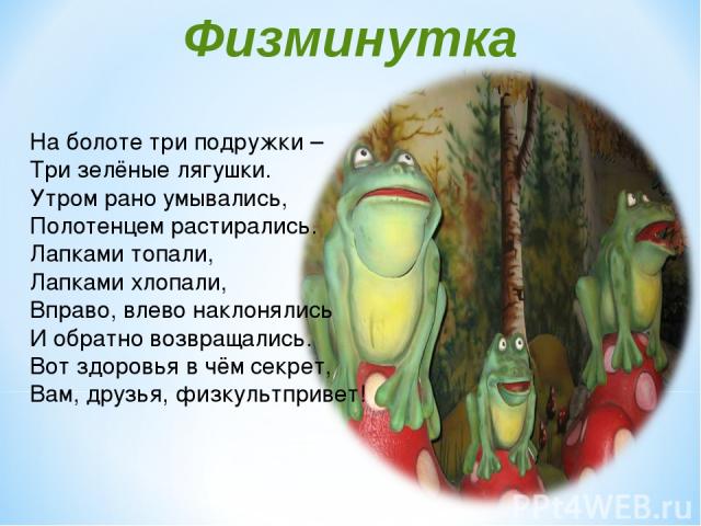 Физминутка На болоте три подружки – Три зелёные лягушки. Утром рано умывались, Полотенцем растирались. Лапками топали, Лапками хлопали, Вправо, влево наклонялись И обратно возвращались. Вот здоровья в чём секрет, Вам, друзья, физкультпривет!