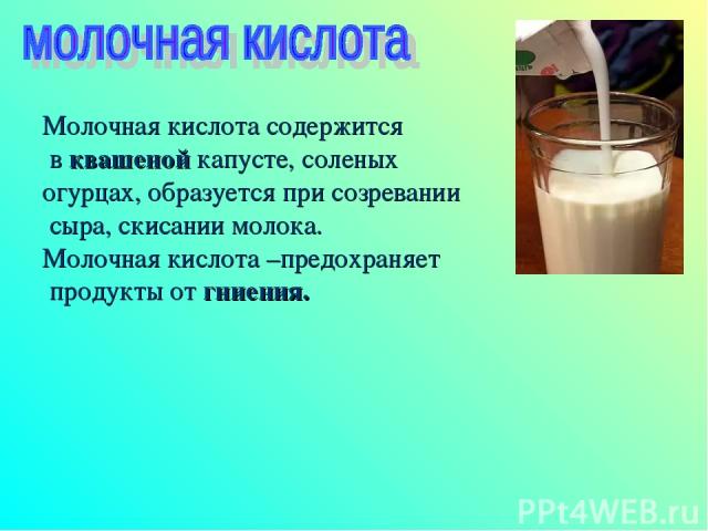 Молочная кислота содержится в квашеной капусте, соленых огурцах, образуется при созревании сыра, скисании молока. Молочная кислота –предохраняет продукты от гниения.