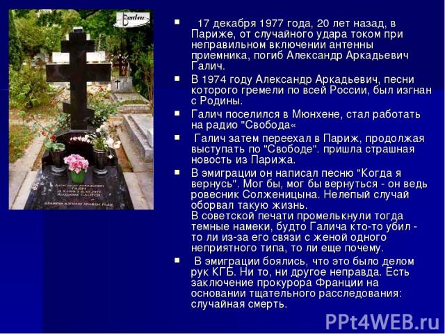  17 декабря 1977 года, 20 лет назад, в Париже, от случайного удара током при неправильном включении антенны приемника, погиб Александр Аркадьевич Галич. В 1974 году Александр Аркадьевич, песни которого гремели по всей России, был изгнан с Родины. Га…