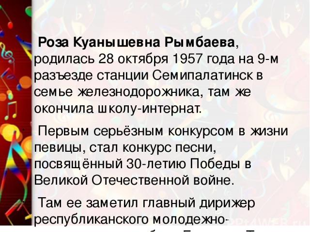 Роза Куанышевна Рымбаева, родилась 28 октября 1957 года на 9-м разъезде станции Семипалатинск в семье железнодорожника, там же окончила школу-интернат. Первым серьёзным конкурсом в жизни певицы, стал конкурс песни, посвящённый 30-летию Победы в Вели…