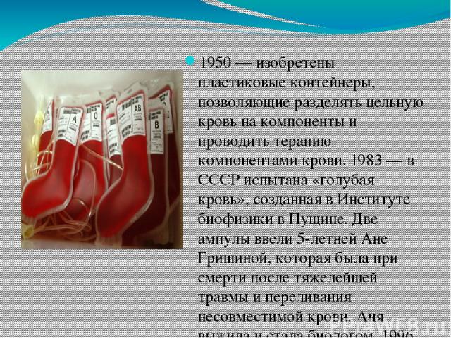 1950 — изобретены пластиковые контейнеры, позволяющие разделять цельную кровь на компоненты и проводить терапию компонентами крови. 1983 — в СССР испытана «голубая кровь», созданная в Институте биофизики в Пущине. Две ампулы ввели 5-летней Ане Гриши…