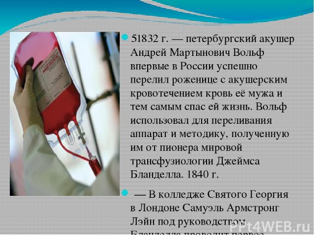 51832 г. — петербургский акушер Андрей Мартынович Вольф впервые в России успешно перелил роженице с акушерским кровотечением кровь её мужа и тем самым спас ей жизнь. Вольф использовал для переливания аппарат и методику, полученную им от пионера миро…