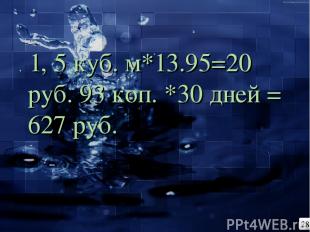 . 1, 5 куб. м*13.95=20 руб. 93 коп. *30 дней = 627 руб. 28
