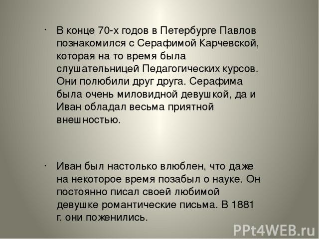 В конце 70-х годов в Петербурге Павлов познакомился с Серафимой Карчевской, которая на то время была слушательницей Педагогических курсов. Они полюбили друг друга. Серафима была очень миловидной девушкой, да и Иван обладал весьма приятной внешностью…