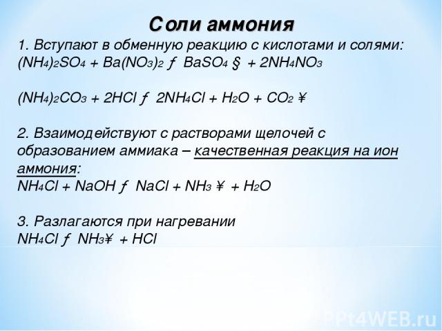 Соли аммония 1. Вступают в обменную реакцию с кислотами и солями: (NH4)2SO4 + Ba(NO3)2 → BaSO4 ↓ + 2NH4NO3 (NH4)2CO3 + 2HCl → 2NH4Cl + Н2O + CO2 ↑ 2. Взаимодействуют с растворами щелочей с образованием аммиака – качественная реакция на ион аммония: …