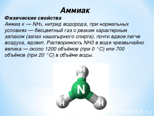 Аммиак Физические свойства Аммиа к — NH3, нитрид водорода, при нормальных условиях — бесцветный газ с резким характерным запахом (запах нашатырного спирта), почти вдвое легче воздуха, ядовит. Растворимость NH3 в воде чрезвычайно велика — около 1200 …