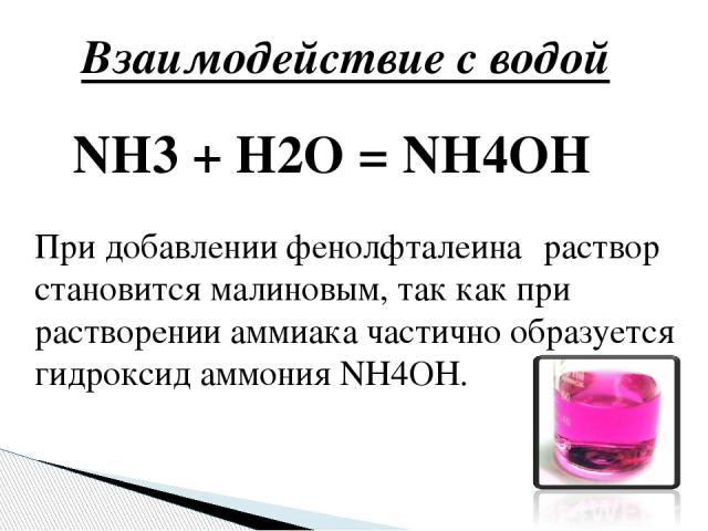 Взаимодействие с водой NH3 + H2O = NH4OH При добавлении фенолфталеина‑ раствор становится малиновым, так как при растворении аммиака частично образуется гидроксид аммония NH4OH.