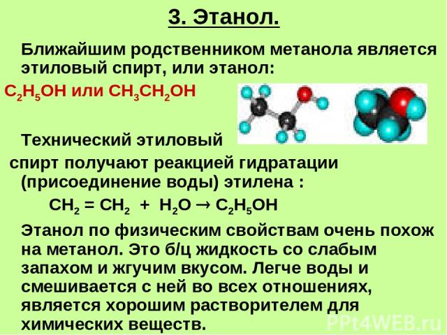 3. Этанол. Ближайшим родственником метанола является этиловый спирт, или этанол: С2Н5ОН или СН3СН2ОН Технический этиловый спирт получают реакцией гидратации (присоединение воды) этилена : СН2 = СН2 + Н2О С2Н5ОН Этанол по физическим свойствам очень п…
