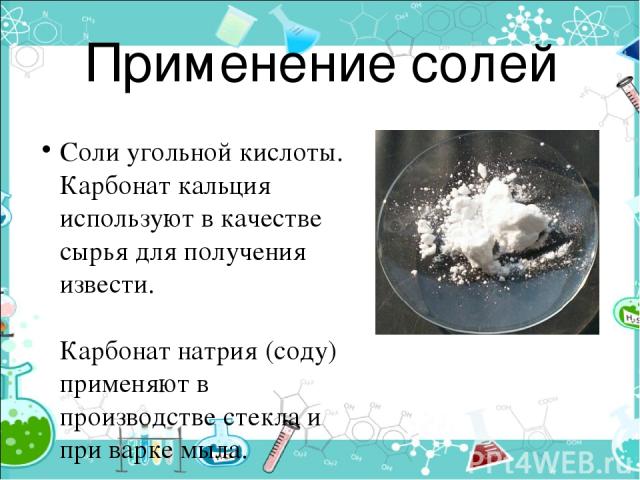 Применение солей Соли угольной кислоты. Карбонат кальция используют в качестве сырья для получения извести. Карбонат натрия (соду) применяют в производстве стекла и при варке мыла. Карбонат кальция в природе встречается и в виде известняка, мела и м…