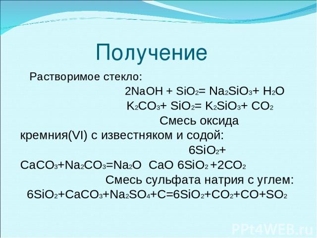 Получение Растворимое стекло: 2NaOH + SiO2= Na2SiO3+ H2O K2CO3+ SiO2= K2SiO3+ CO2 Смесь оксида кремния(VI) с известняком и содой: 6SiO2+ CaCO3+Na2CO3=Na2O CaO 6SiO2 +2CO2 Cмесь сульфата натрия с углем: 6SiO2+CaCO3+Na2SO4+C=6SiO2+CO2+CO+SO2
