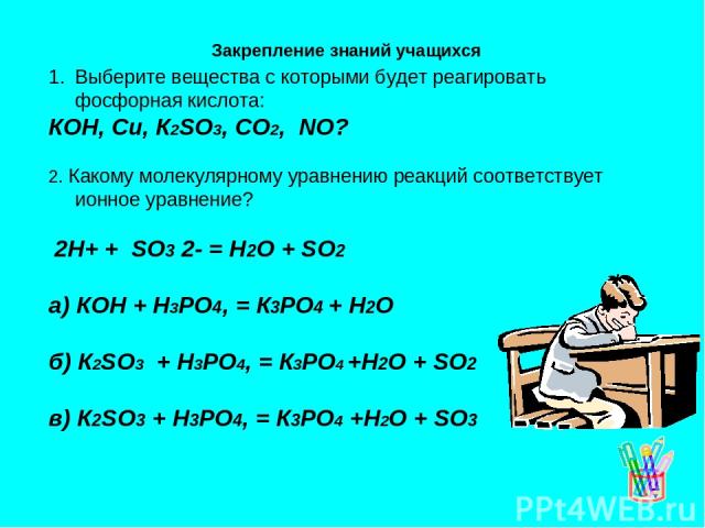 Выберите вещества с которыми будет реагировать фосфорная кислота: КОН, Си, К2SО3, СО2, NО? 2. Какому молекулярному уравнению реакций соответствует ионное уравнение? 2Н+ + SО3 2- = Н2О + SО2 а) КОН + Н3РО4, = К3РО4 + Н2О б) К2SО3 + Н3РО4, = К3РО4 +Н2…