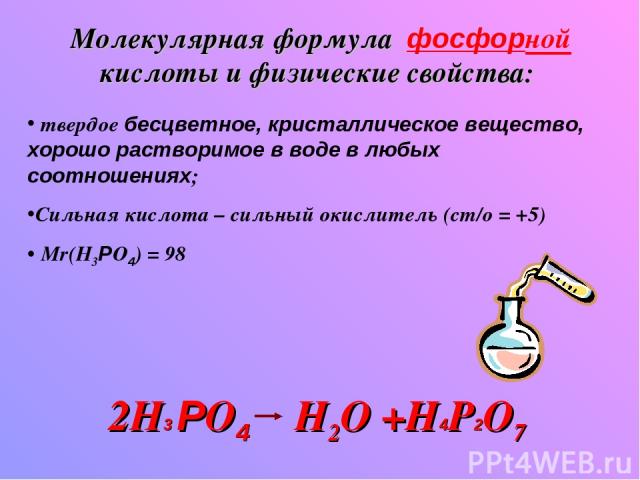 Молекулярная формула фосфорной кислоты и физические свойства: твердое бесцветное, кристаллическое вещество, хорошо растворимое в воде в любых соотношениях; Сильная кислота – сильный окислитель (ст/о = +5) Mr(H3РO4) = 98 2H3 РO4 H2O +Н4Р2O7