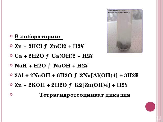 В лаборатории: Zn + 2HCl → ZnCl2 + H2↑ Ca + 2H2O → Ca(OH)2 + H2↑ NaH + H2O → NaOH + H2↑ 2Al + 2NaOH + 6H2O → 2Na[Al(OH)4] + 3H2↑ Zn + 2KOH + 2H2O → K2[Zn(OH)4] + H2↑ Тетрагидротсоцинкат дикалия